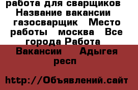 работа для сварщиков › Название вакансии ­ газосварщик › Место работы ­ москва - Все города Работа » Вакансии   . Адыгея респ.